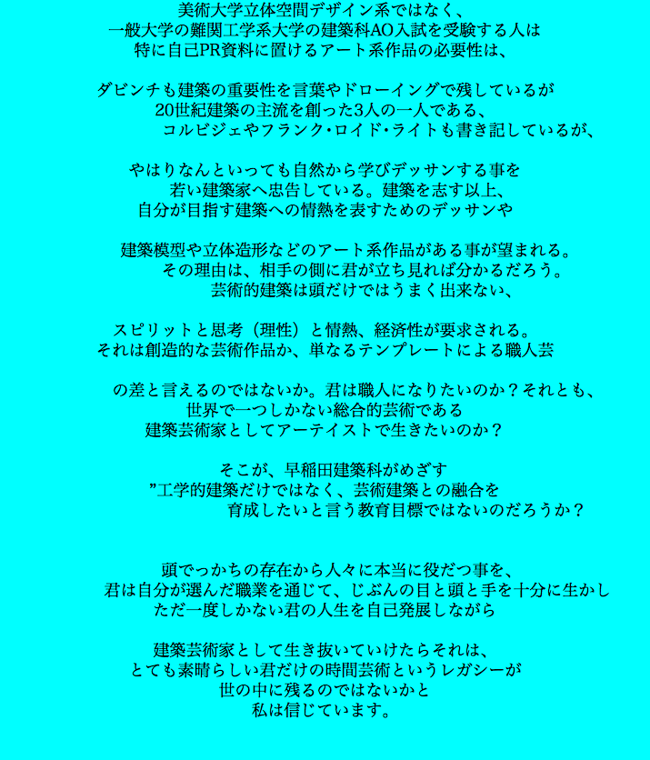 美術大学立体空間デザイン系ではなく、 一般大学の難関工学系大学の建築科AO入試を受験する人は 特に自己PR資料に置けるアート系作品の必要性は、 ダビンチも建築の重要性を言葉やドローイングで残しているが 20世紀建築の主流を創った3人の一人である、 コルビジェやフランク･ロイド･ライトも書き記しているが、 やはりなんといっても自然から学びデッサンする事を 若い建築家へ忠告している。建築を志す以上、 自分が目指す建築への情熱を表すためのデッサンや 建築模型や立体造形などのアート系作品がある事が望まれる。 その理由は、相手の側に君が立ち見れば分かるだろう。 芸術的建築は頭だけではうまく出来ない、 スピリットと思考（理性）と情熱、経済性が要求される。 それは創造的な芸術作品か、単なるテンプレートによる職人芸 の差と言えるのではないか。君は職人になりたいのか？それとも、 世界で一つしかない総合的芸術である 建築芸術家としてアーテイストで生きたいのか？ そこが、早稲田建築科がめざす ”工学的建築だけではなく、芸術建築との融合を 育成したいと言う教育目標ではないのだろうか？ 頭でっかちの存在から人々に本当に役だつ事を、 君は自分が選んだ職業を通じて、じぶんの目と頭と手を十分に生かし ただ一度しかない君の人生を自己発展しながら 建築芸術家として生き抜いていけたらそれは、 とても素晴らしい君だけの時間芸術というレガシーが 世の中に残るのではないかと 私は信じています。 