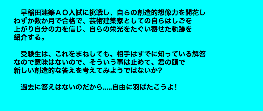  早稲田建築ＡＯ入試に挑戦し、自らの創造的想像力を開花し わずか数か月で合格で、芸術建築家としての自らはしごを 上がり自分の力を信じ、自らの栄光をたぐい寄せた軌跡を 紹介する。 受験生は、これをまねしても、相手はすでに知っている解答 なので意味はないので、そういう事は止めて、君の頭で 新しい創造的な答えを考えてみようではないか？ 過去に答えはないのだから.....自由に羽ばたこうよ！