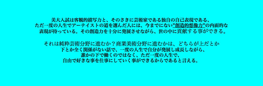  美大入試は客観的描写力と、そのさきに芸術家である独自の自己表現である、 ただ一度の人生でアーテイストの道を選んだ人には、今までにない”創造的想像力”の内面的な 表現が待っている。その創造力を十分に発展させながら、世の中に貢献する事ができる。 それは純粋芸術分野に進むか？商業美術分野に進むかは、どちらが上だとか 下とか全く関係がない話で、一度の人生で自分が発展し成長しながら、 誰かの下で働くのではなく、ただ一度の人生で、 自由で好きな事を仕事にしていく事ができるからであると言える。