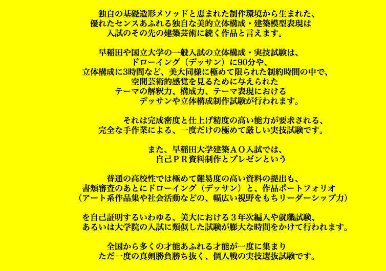  独自の基礎造形メソッドと恵まれた制作環境から生まれた、 優れたセンスあふれる独自な美的立体構成・建築模型表現は 入試のその先の建築芸術に続く作品と言えます。 早稲田や国立大学の一般入試の立体構成・実技試験は、 ドローイング（デッサン）に90分や、 立体構成に3時間など、美大同様に極めて限られた制約時間の中で、 空間芸術的感覚を見るために与えられた テーマの解釈力、構成力、テーマ表現における デッサンや立体構成制作試験が行われます。 それは完成密度と仕上げ精度の高い能力が要求される、 完全な手作業による、一度だけの極めて厳しい実技試験です。 また、早稲田大学建築ＡＯ入試では、 自己ＰＲ資料制作とプレゼンという   普通の高校性では極めて難易度の高い資料の提出も、 書類審査のあとにドローイング（デッサン）と、作品ポートフォリオ （アート系作品集や社会活動などの、幅広い視野をもちリーダーシップ力）   を自己証明するいわゆる、美大における３年次編入や就職試験、 あるいは大学院の入試に類似した試験が膨大な時間をかけて行われます。 全国から多くの才能あふれる才能が一度に集まり ただ一度の真剣勝負勝ち抜く、個人戦の実技選抜試験です。 