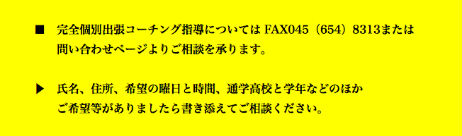  ■　完全個別出張コーチング指導については FAX045（654）8313または 問い合わせページよりご相談を承ります。 ▶　氏名、住所、希望の曜日と時間、通学高校と学年などのほか ご希望等がありましたら書き添えてご相談ください。 