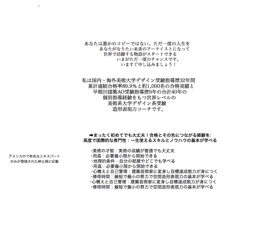  ” あなたは誰かのコピーではない、ただ一度の人生を あなたがなりたい未来のアーテイストになって 世界で活躍する物語がスタートできる いまがただ一度のチャンスです。 いますぐ申し込みましょう！ 私は国内・海外美術大学デザイン受験指導歴32年間 累計連続合格率89.9％と約1,000名の合格実績と 早稲田建築AO受験指導歴9年の合計40年の 個別指導経験をもつ世界レベルの 美術系大学デザイン系受験 造形表現力コーチです。 ➡まったく初めてでも大丈夫！合格とその先につながる経験を: 高度で国際的な専門性：一生使えるスキルとノウハウの基本が学べる ･美術の才能：美術の成績が普通でも大丈夫 アメリカので有名なエキスパート ･用具：必要最小限から開始できる のみが登録された紳士録に記載 ･地理的条件：自分の部屋やどこでも学べる ･用具：必要最小限から開始できる ･心構えと自己管理：建築芸術家に変身し目標達成能力が身につく ･修得時間：最短で最小の努力で空間造形表現力の基本が学べる ･心構えと自己管理：建築芸術家に変身し目標達成能力が身につく ･修得時間：最短で最小の努力で空間造形表現力の基本が学べる 