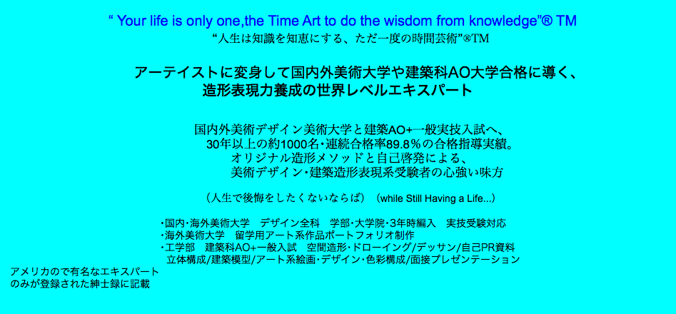  “ Your life is only one,the Time Art to do the wisdom from knowledge”® TM “人生は知識を知恵にする、ただ一度の時間芸術”®TM アーテイストに変身して国内外美術大学や建築科AO大学合格に導く、 造形表現力養成の世界レベルエキスパート 国内外美術デザイン美術大学と建築AO+一般実技入試へ、 30年以上の約1000名･連続合格率89.8％の合格指導実績。 オリジナル造形メソッドと自己啓発による、 美術デザイン･建築造形表現系受験者の心強い味方 （人生で後悔をしたくないならば）（while Still Having a Life...） ･国内･海外美術大学　デザイン全科　学部･大学院･3年時編入　実技受験対応 ･海外美術大学　留学用アート系作品ポートフォリオ制作 ･工学部　建築科AO+一般入試　空間造形･ドローイング/デッサン/自己PR資料 立体構成/建築模型/アート系絵画･デザイン･色彩構成/面接プレゼンテーション アメリカので有名なエキスパート のみが登録された紳士録に記載 