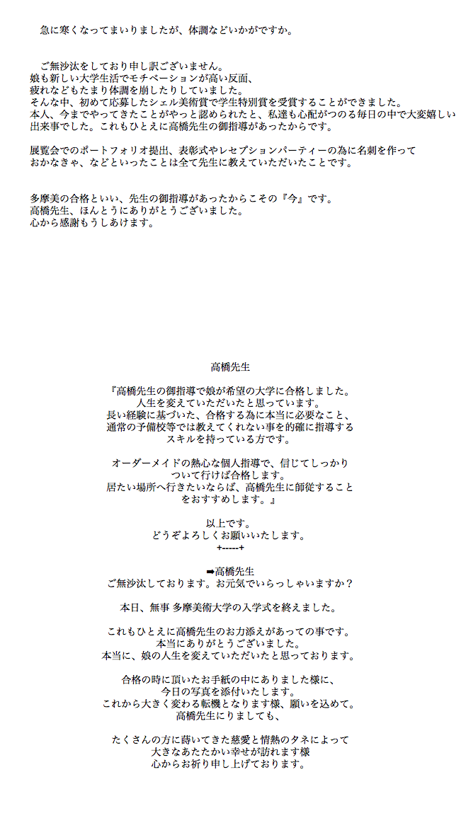  急に寒くなってまいりましたが、体調などいかがですか。   ご無沙汰をしており申し訳ございません。 娘も新しい大学生活でモチベーションが高い反面、 疲れなどもたまり体調を崩したりしていました。 そんな中、初めて応募したシェル美術賞で学生特別賞を受賞することができました。 本人、今までやってきたことがやっと認められたと、私達も心配がつのる毎日の中で大変嬉しい 出来事でした。これもひとえに高橋先生の御指導があったからです。 展覧会でのポートフォリオ提出、表彰式やレセプションパーティーの為に名刺を作って おかなきゃ、などといったことは全て先生に教えていただいたことです。   多摩美の合格といい、先生の御指導があったからこその『今』です。 高橋先生、ほんとうにありがとうございました。 心から感謝もうしあけます。 高橋先生 『高橋先生の御指導で娘が希望の大学に合格しました。 人生を変えていただいたと思っています。 長い経験に基づいた、合格する為に本当に必要なこと、 通常の予備校等では教えてくれない事を的確に指導する スキルを持っている方です。 オーダーメイドの熱心な個人指導で、信じてしっかり ついて行けば合格します。 居たい場所へ行きたいならば、高橋先生に師従すること をおすすめします。』 以上です。 どうぞよろしくお願いいたします。 +-----+ ➡高橋先生 ご無沙汰しております。お元気でいらっしゃいますか？  本日、無事 多摩美術大学の入学式を終えました。  これもひとえに高橋先生のお力添えがあっての事です。 本当にありがとうございました。 本当に、娘の人生を変えていただいたと思っております。  合格の時に頂いたお手紙の中にありました様に、 今日の写真を添付いたします。 これから大きく変わる転機となります様、願いを込めて。 高橋先生にりましても、  たくさんの方に蒔いてきた慈愛と情熱のタネによって 大きなあたたかい幸せが訪れます様 心からお祈り申し上げております。 