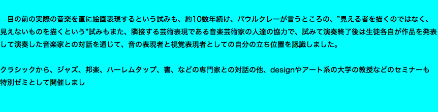  目の前の実際の音楽を直に絵画表現するという試みも、約10数年続け、パウルクレーが言うところの、”見える者を描くのではなく、見えないものを描くという”試みもまた、隣接する芸術表現である音楽芸術家の人達の協力で、試みて演奏終了後は生徒各自が作品を発表して演奏した音楽家との対話を通じて、音の表現者と視覚表現者としての自分の立ち位置を認識しました。 クラシックから、ジャズ、邦楽、ハーレムタップ、書、などの専門家との対話の他、designやアート系の大学の教授などのセミナーも 特別ゼミとして開催しまし